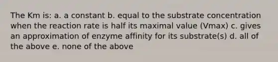 The Km is: a. a constant b. equal to the substrate concentration when the reaction rate is half its maximal value (Vmax) c. gives an approximation of enzyme affinity for its substrate(s) d. all of the above e. none of the above