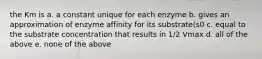 the Km is a. a constant unique for each enzyme b. gives an approximation of enzyme affinity for its substrate(s0 c. equal to the substrate concentration that results in 1/2 Vmax d. all of the above e. none of the above