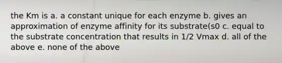 the Km is a. a constant unique for each enzyme b. gives an approximation of enzyme affinity for its substrate(s0 c. equal to the substrate concentration that results in 1/2 Vmax d. all of the above e. none of the above