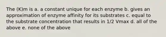 The (K)m is a. a constant unique for each enzyme b. gives an approximation of enzyme affinity for its substrates c. equal to the substrate concentration that results in 1/2 Vmax d. all of the above e. none of the above