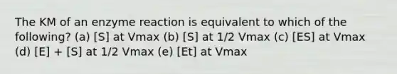 The KM of an enzyme reaction is equivalent to which of the following? (a) [S] at Vmax (b) [S] at 1/2 Vmax (c) [ES] at Vmax (d) [E] + [S] at 1/2 Vmax (e) [Et] at Vmax