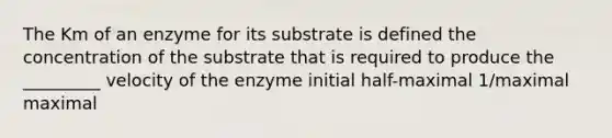 The Km of an enzyme for its substrate is defined the concentration of the substrate that is required to produce the _________ velocity of the enzyme initial half-maximal 1/maximal maximal