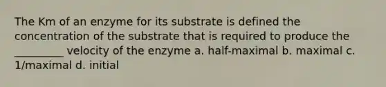 The Km of an enzyme for its substrate is defined the concentration of the substrate that is required to produce the _________ velocity of the enzyme a. half-maximal b. maximal c. 1/maximal d. initial