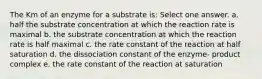 The Km of an enzyme for a substrate is: Select one answer. a. half the substrate concentration at which the reaction rate is maximal b. the substrate concentration at which the reaction rate is half maximal c. the rate constant of the reaction at half saturation d. the dissociation constant of the enzyme- product complex e. the rate constant of the reaction at saturation