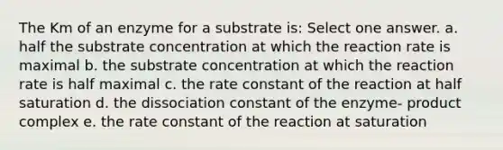 The Km of an enzyme for a substrate is: Select one answer. a. half the substrate concentration at which the reaction rate is maximal b. the substrate concentration at which the reaction rate is half maximal c. the rate constant of the reaction at half saturation d. the dissociation constant of the enzyme- product complex e. the rate constant of the reaction at saturation