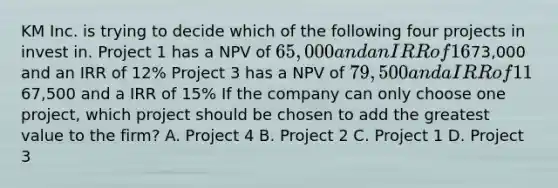 KM Inc. is trying to decide which of the following four projects in invest in. Project 1 has a NPV of 65,000 and an IRR of 16% Project 2 has a NPV of73,000 and an IRR of 12% Project 3 has a NPV of 79,500 and a IRR of 11% Project 4 has a NPV of67,500 and a IRR of 15% If the company can only choose one project, which project should be chosen to add the greatest value to the firm? A. Project 4 B. Project 2 C. Project 1 D. Project 3