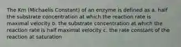 The Km (Michaelis Constant) of an enzyme is defined as a. half the substrate concentration at which the reaction rate is maximal velocity b. the substrate concentration at which the reaction rate is half maximal velocity c. the rate constant of the reaction at saturation