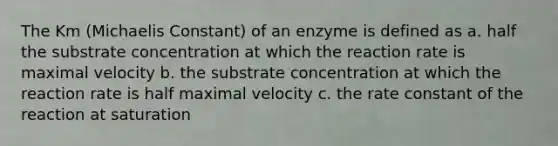 The Km (Michaelis Constant) of an enzyme is defined as a. half the substrate concentration at which the reaction rate is maximal velocity b. the substrate concentration at which the reaction rate is half maximal velocity c. the rate constant of the reaction at saturation