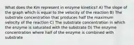 What does the Km represent in enzyme kinetics? A) The slope of the graph which is equal to the velocity of the reaction B) The substrate concentration that produces half the maximum velocity of the reaction C) The substrate concentration in which the enzyme is saturated with the substrate D) The enzyme concentration where half of the enzyme is combined with substrate