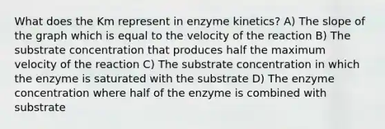 What does the Km represent in enzyme kinetics? A) The slope of the graph which is equal to the velocity of the reaction B) The substrate concentration that produces half the maximum velocity of the reaction C) The substrate concentration in which the enzyme is saturated with the substrate D) The enzyme concentration where half of the enzyme is combined with substrate