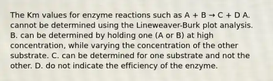 The Km values for enzyme reactions such as A + B → C + D A. cannot be determined using the Lineweaver-Burk plot analysis. B. can be determined by holding one (A or B) at high concentration, while varying the concentration of the other substrate. C. can be determined for one substrate and not the other. D. do not indicate the efficiency of the enzyme.