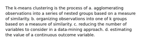 The k-means clustering is the process of a. agglomerating observations into a series of nested groups based on a measure of similarity. b. organizing observations into one of k groups based on a measure of similarity. c. reducing the number of variables to consider in a data-mining approach. d. estimating the value of a continuous outcome variable.