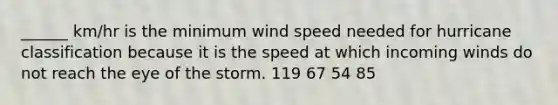 ______ km/hr is the minimum wind speed needed for hurricane classification because it is the speed at which incoming winds do not reach the eye of the storm. 119 67 54 85