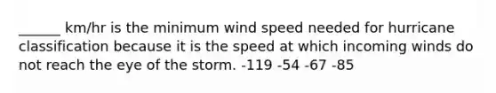 ______ km/hr is the minimum wind speed needed for hurricane classification because it is the speed at which incoming winds do not reach the eye of the storm. -119 -54 -67 -85