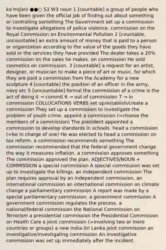 kəˈmɪʃən/ ●●○ S3 W3 noun 1 [countable] a group of people who have been given the official job of finding out about something or controlling something The Government set up a commission to investigate allegations of police violence. commission on the Royal Commission on Environmental Pollution 2 [countable, uncountable] an extra amount of money that is paid to a person or organization according to the value of the goods they have sold or the services they have provided The dealer takes a 20% commission on the sales he makes. on commission He sold cosmetics on commission. 3 [countable] a request for an artist, designer, or musician to make a piece of art or music, for which they are paid a commission from the Academy for a new sculpture 4 [countable] the position of an officer in the army, navy etc 5 [uncountable] formal the commission of a crime is the act of doing it → commit 6 → out of commission 7 → in commission COLLOCATIONS VERBS set up/establish/create a commission They set up a commission to investigate the problem of youth crime. appoint a commission (=choose the members of a commission) The president appointed a commission to develop standards in schools. head a commission (=be in charge of one) He was elected to head a commission on tax reform. a commission recommends something The commission recommended that the federal government change the way it measures inflation. a commission approves something The commission approved the plan. ADJECTIVES/NOUN + COMMISSION a special commission A special commission was set up to investigate the killings. an independent commission The plan requires approval by an independent commission. an international commission an international commission on climate change a parliamentary commission A report was made by a special parliamentary commission. a government commission A government commission regulates the process. a national/federal commission the National Commission on Terrorism a presidential commission the Presidential Commission on Health Care a joint commission (=involving two or more countries or groups) a new India-Sri Lanka joint commission an investigative/investigating commission An investigative commission was set up immediately after the incident.