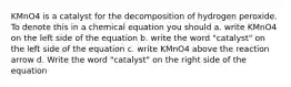 KMnO4 is a catalyst for the decomposition of hydrogen peroxide. To denote this in a chemical equation you should a. write KMnO4 on the left side of the equation b. write the word "catalyst" on the left side of the equation c. write KMnO4 above the reaction arrow d. Write the word "catalyst" on the right side of the equation