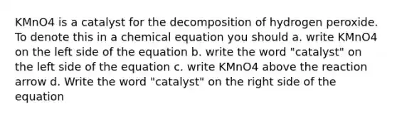 KMnO4 is a catalyst for the decomposition of hydrogen peroxide. To denote this in a chemical equation you should a. write KMnO4 on the left side of the equation b. write the word "catalyst" on the left side of the equation c. write KMnO4 above the reaction arrow d. Write the word "catalyst" on the right side of the equation