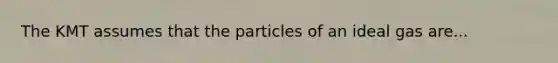 The KMT assumes that the particles of an ideal gas are...