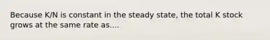 Because K/N is constant in the steady state, the total K stock grows at the same rate as....