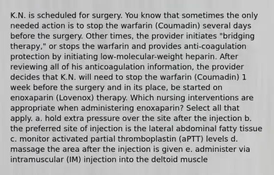 K.N. is scheduled for surgery. You know that sometimes the only needed action is to stop the warfarin (Coumadin) several days before the surgery. Other times, the provider initiates "bridging therapy," or stops the warfarin and provides anti-coagulation protection by initiating low-molecular-weight heparin. After reviewing all of his anticoagulation information, the provider decides that K.N. will need to stop the warfarin (Coumadin) 1 week before the surgery and in its place, be started on enoxaparin (Lovenox) therapy. Which nursing interventions are appropriate when administering enoxaparin? Select all that apply. a. hold extra pressure over the site after the injection b. the preferred site of injection is the lateral abdominal fatty tissue c. monitor activated partial thromboplastin (aPTT) levels d. massage the area after the injection is given e. administer via intramuscular (IM) injection into the deltoid muscle