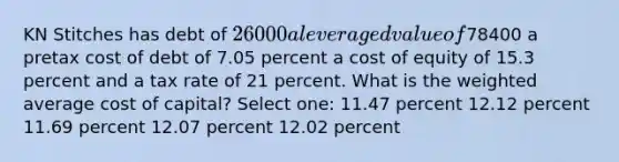 KN Stitches has debt of 26000 a leveraged value of78400 a pretax cost of debt of 7.05 percent a cost of equity of 15.3 percent and a tax rate of 21 percent. What is the weighted average cost of capital? Select one: 11.47 percent 12.12 percent 11.69 percent 12.07 percent 12.02 percent