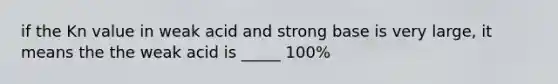 if the Kn value in weak acid and strong base is very large, it means the the weak acid is _____ 100%