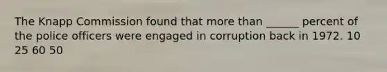 The Knapp Commission found that more than ______ percent of the police officers were engaged in corruption back in 1972. 10 25 60 50