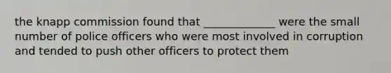 the knapp commission found that _____________ were the small number of police officers who were most involved in corruption and tended to push other officers to protect them