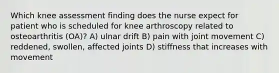 Which knee assessment finding does the nurse expect for patient who is scheduled for knee arthroscopy related to osteoarthritis (OA)? A) ulnar drift B) pain with joint movement C) reddened, swollen, affected joints D) stiffness that increases with movement