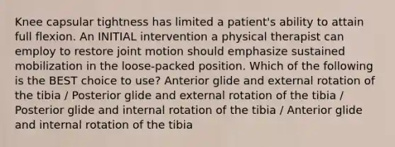 Knee capsular tightness has limited a patient's ability to attain full flexion. An INITIAL intervention a physical therapist can employ to restore joint motion should emphasize sustained mobilization in the loose-packed position. Which of the following is the BEST choice to use? Anterior glide and external rotation of the tibia / Posterior glide and external rotation of the tibia / Posterior glide and internal rotation of the tibia / Anterior glide and internal rotation of the tibia