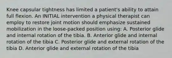 Knee capsular tightness has limited a patient's ability to attain full flexion. An INITIAL intervention a physical therapist can employ to restore joint motion should emphasize sustained mobilization in the loose-packed position using: A. Posterior glide and internal rotation of the tibia. B. Anterior glide and internal rotation of the tibia C. Posterior glide and external rotation of the tibia D. Anterior glide and external rotation of the tibia