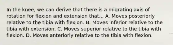 In the knee, we can derive that there is a migrating axis of rotation for flexion and extension that... A. Moves posteriorly relative to the tibia with flexion. B. Moves inferior relative to the tibia with extension. C. Moves superior relative to the tibia with flexion. D. Moves anteriorly relative to the tibia with flexion.