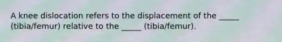 A knee dislocation refers to the displacement of the _____ (tibia/femur) relative to the _____ (tibia/femur).