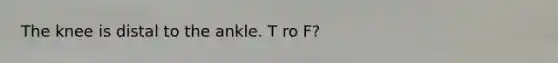 The knee is distal to the ankle. T ro F?