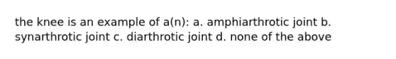 the knee is an example of a(n): a. amphiarthrotic joint b. synarthrotic joint c. diarthrotic joint d. none of the above