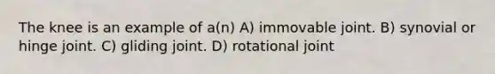 The knee is an example of a(n) A) immovable joint. B) synovial or hinge joint. C) gliding joint. D) rotational joint