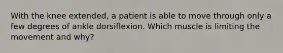 With the knee extended, a patient is able to move through only a few degrees of ankle dorsiflexion. Which muscle is limiting the movement and why?