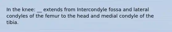 In the knee: __ extends from Intercondyle fossa and lateral condyles of the femur to the head and medial condyle of the tibia.