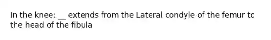 In the knee: __ extends from the Lateral condyle of the femur to the head of the fibula