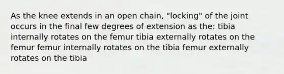 As the knee extends in an open chain, "locking" of the joint occurs in the final few degrees of extension as the: tibia internally rotates on the femur tibia externally rotates on the femur femur internally rotates on the tibia femur externally rotates on the tibia