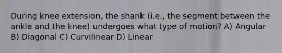 During knee extension, the shank (i.e., the segment between the ankle and the knee) undergoes what type of motion? A) Angular B) Diagonal C) Curvilinear D) Linear