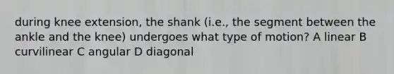 during knee extension, the shank (i.e., the segment between the ankle and the knee) undergoes what type of motion? A linear B curvilinear C angular D diagonal