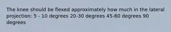 The knee should be flexed approximately how much in the lateral projection: 5 - 10 degrees 20-30 degrees 45-60 degrees 90 degrees