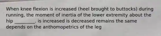 When knee flexion is increased (heel brought to buttocks) during running, the moment of inertia of the lower extremity about the hip _________. is increased is decreased remains the same depends on the anthomopetrics of the leg