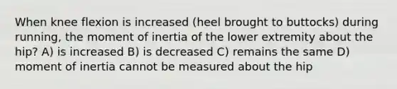 When knee flexion is increased (heel brought to buttocks) during running, the moment of inertia of the lower extremity about the hip? A) is increased B) is decreased C) remains the same D) moment of inertia cannot be measured about the hip