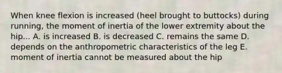 When knee flexion is increased (heel brought to buttocks) during running, the moment of inertia of the lower extremity about the hip... A. is increased B. is decreased C. remains the same D. depends on the anthropometric characteristics of the leg E. moment of inertia cannot be measured about the hip