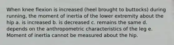 When knee flexion is increased (heel brought to buttocks) during running, the moment of inertia of the lower extremity about the hip a. is increased b. is decreased c. remains the same d. depends on the anthropometric characteristics of the leg e. Moment of inertia cannot be measured about the hip.