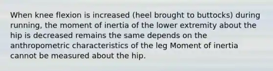 When knee flexion is increased (heel brought to buttocks) during running, the moment of inertia of the lower extremity about the hip is decreased remains the same depends on the anthropometric characteristics of the leg Moment of inertia cannot be measured about the hip.