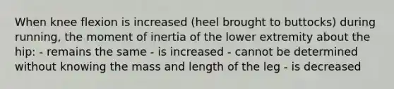 When knee flexion is increased (heel brought to buttocks) during running, the moment of inertia of the lower extremity about the hip: - remains the same - is increased - cannot be determined without knowing the mass and length of the leg - is decreased