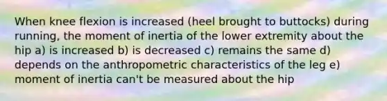 When knee flexion is increased (heel brought to buttocks) during running, the moment of inertia of the lower extremity about the hip a) is increased b) is decreased c) remains the same d) depends on the anthropometric characteristics of the leg e) moment of inertia can't be measured about the hip